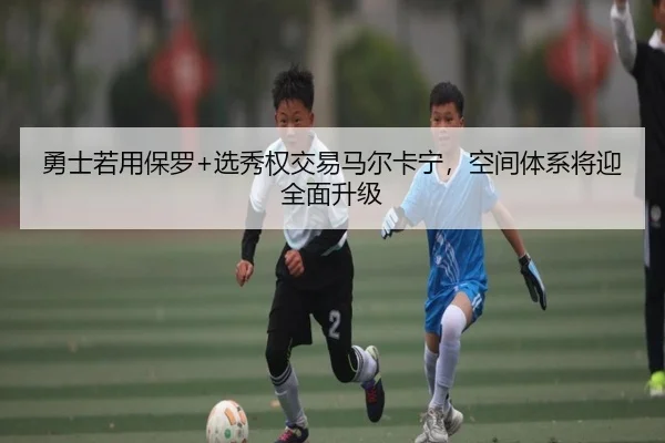 勇士若用保罗+选秀权交易马尔卡宁，空间体系将迎全面升级